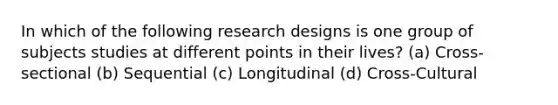 In which of the following research designs is one group of subjects studies at different points in their lives? (a) Cross-sectional (b) Sequential (c) Longitudinal (d) Cross-Cultural