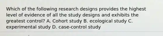 Which of the following research designs provides the highest level of evidence of all the study designs and exhibits the greatest control? A. Cohort study B. ecological study C. experimental study D. case-control study