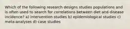 Which of the following research designs studies populations and is often used to search for correlations between diet and disease incidence? a) intervention studies b) epidemiological studies c) meta-analyses d) case studies