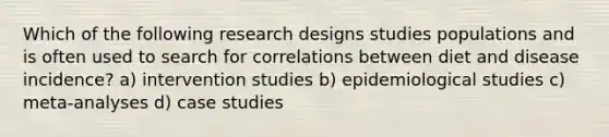 Which of the following research designs studies populations and is often used to search for correlations between diet and disease incidence? a) intervention studies b) epidemiological studies c) meta-analyses d) case studies