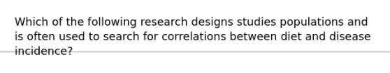 Which of the following research designs studies populations and is often used to search for correlations between diet and disease incidence?