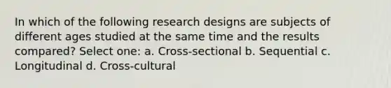 In which of the following research designs are subjects of different ages studied at the same time and the results compared? Select one: a. Cross-sectional b. Sequential c. Longitudinal d. Cross-cultural