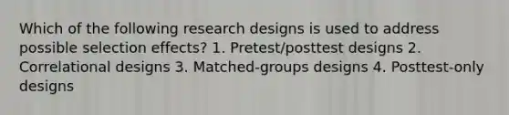 Which of the following research designs is used to address possible selection effects? 1. Pretest/posttest designs 2. Correlational designs 3. Matched-groups designs 4. Posttest-only designs