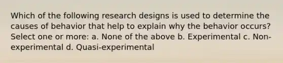 Which of the following research designs is used to determine the causes of behavior that help to explain why the behavior occurs? Select one or more: a. None of the above b. Experimental c. Non-experimental d. Quasi-experimental