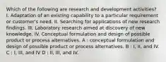 Which of the following are research and development activities? I. Adaptation of an existing capability to a particular requirement or customer's need. II. Searching for applications of new research findings. III. Laboratory research aimed at discovery of new knowledge. IV. Conceptual formulation and design of possible product or process alternatives. A : conceptual formulation and design of possible product or process alternatives. B : I, II, and IV. C : I, III, and IV D : II, III, and IV.