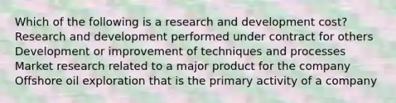 Which of the following is a research and development cost? Research and development performed under contract for others Development or improvement of techniques and processes Market research related to a major product for the company Offshore oil exploration that is the primary activity of a company