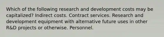 Which of the following research and development costs may be capitalized? Indirect costs. Contract services. Research and development equipment with alternative future uses in other R&D projects or otherwise. Personnel.