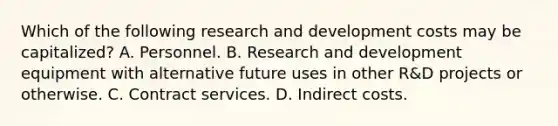 Which of the following research and development costs may be capitalized? A. Personnel. B. Research and development equipment with alternative future uses in other R&D projects or otherwise. C. Contract services. D. Indirect costs.