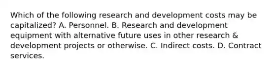 Which of the following research and development costs may be capitalized? A. Personnel. B. Research and development equipment with alternative future uses in other research & development projects or otherwise. C. Indirect costs. D. Contract services.