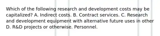 Which of the following research and development costs may be capitalized? A. Indirect costs. B. Contract services. C. Research and development equipment with alternative future uses in other D. R&D projects or otherwise. Personnel.