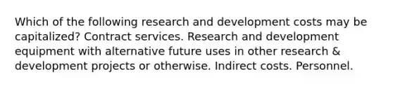 Which of the following research and development costs may be capitalized? Contract services. Research and development equipment with alternative future uses in other research & development projects or otherwise. Indirect costs. Personnel.