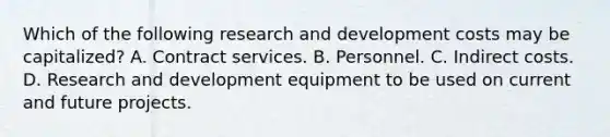 Which of the following research and development costs may be capitalized? A. Contract services. B. Personnel. C. Indirect costs. D. Research and development equipment to be used on current and future projects.