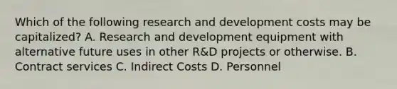 Which of the following research and development costs may be capitalized? A. Research and development equipment with alternative future uses in other R&D projects or otherwise. B. Contract services C. Indirect Costs D. Personnel