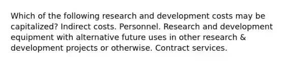 Which of the following research and development costs may be capitalized? Indirect costs. Personnel. Research and development equipment with alternative future uses in other research & development projects or otherwise. Contract services.