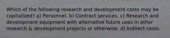 Which of the following research and development costs may be capitalized? a) Personnel. b) Contract services. c) Research and development equipment with alternative future uses in other research & development projects or otherwise. d) Indirect costs.