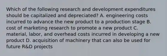 Which of the following research and development expenditures should be capitalized and depreciated? A. engineering costs incurred to advance the new product to a production stage B. cost of marketing research to promote a new product C. material, labor, and overhead costs incurred in developing a new product D. acquisition of machinery that can also be used for future R&D projects