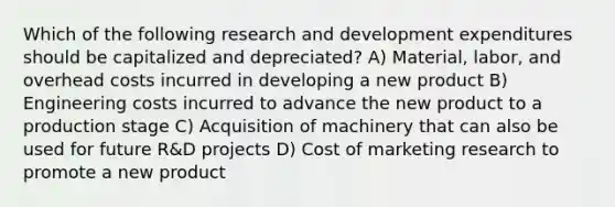 Which of the following research and development expenditures should be capitalized and depreciated? A) Material, labor, and overhead costs incurred in developing a new product B) Engineering costs incurred to advance the new product to a production stage C) Acquisition of machinery that can also be used for future R&D projects D) Cost of marketing research to promote a new product