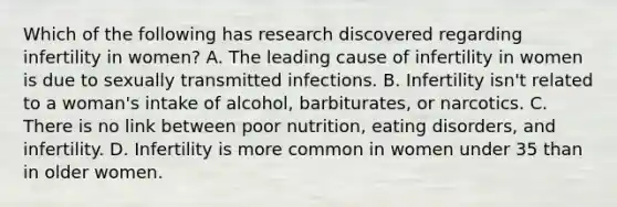 Which of the following has research discovered regarding infertility in women? A. The leading cause of infertility in women is due to sexually transmitted infections. B. Infertility isn't related to a woman's intake of alcohol, barbiturates, or narcotics. C. There is no link between poor nutrition, eating disorders, and infertility. D. Infertility is more common in women under 35 than in older women.