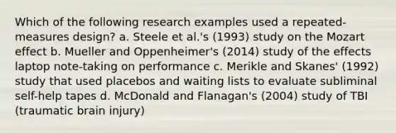 Which of the following research examples used a repeated-measures design? a. Steele et al.'s (1993) study on the Mozart effect b. Mueller and Oppenheimer's (2014) study of the effects laptop note-taking on performance c. Merikle and Skanes' (1992) study that used placebos and waiting lists to evaluate subliminal self-help tapes d. McDonald and Flanagan's (2004) study of TBI (traumatic brain injury)