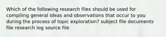 Which of the following research files should be used for compiling general ideas and observations that occur to you during the process of topic exploration? subject file documents file research log source file