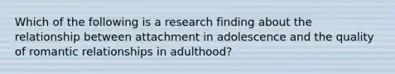 Which of the following is a research finding about the relationship between attachment in adolescence and the quality of romantic relationships in adulthood?