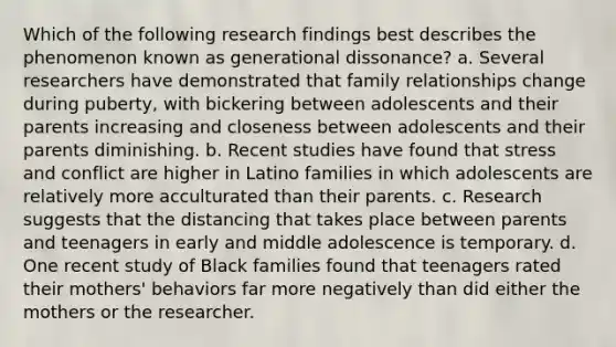 Which of the following research findings best describes the phenomenon known as generational dissonance? a. Several researchers have demonstrated that family relationships change during puberty, with bickering between adolescents and their parents increasing and closeness between adolescents and their parents diminishing. b. Recent studies have found that stress and conflict are higher in Latino families in which adolescents are relatively more acculturated than their parents. c. Research suggests that the distancing that takes place between parents and teenagers in early and middle adolescence is temporary. d. One recent study of Black families found that teenagers rated their mothers' behaviors far more negatively than did either the mothers or the researcher.