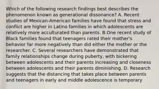 Which of the following research findings best describes the phenomenon known as generational dissonance? A. Recent studies of Mexican-American families have found that stress and conflict are higher in Latino families in which adolescents are relatively more acculturated than parents. B.One recent study of Black families found that teenagers rated their mother's behavior far more negatively than did either the mother or the researcher. C. Several researchers have demonstrated that family relationships change during puberty, with bickering between adolescents and their parents increasing and closeness between adolescents and their parents diminishing. D. Research suggests that the distancing that takes place between parents and teenagers in early and middle adolescence is temporary