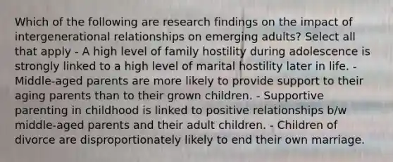 Which of the following are research findings on the impact of intergenerational relationships on emerging adults? Select all that apply - A high level of family hostility during adolescence is strongly linked to a high level of marital hostility later in life. - Middle-aged parents are more likely to provide support to their aging parents than to their grown children. - Supportive parenting in childhood is linked to positive relationships b/w middle-aged parents and their adult children. - Children of divorce are disproportionately likely to end their own marriage.