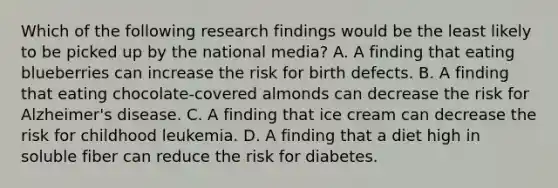 Which of the following research findings would be the least likely to be picked up by the national media? A. A finding that eating blueberries can increase the risk for birth defects. B. A finding that eating chocolate-covered almonds can decrease the risk for Alzheimer's disease. C. A finding that ice cream can decrease the risk for childhood leukemia. D. A finding that a diet high in soluble fiber can reduce the risk for diabetes.