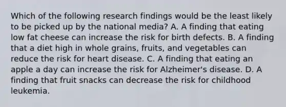 Which of the following research findings would be the least likely to be picked up by the national media? A. A finding that eating low fat cheese can increase the risk for birth defects. B. A finding that a diet high in whole grains, fruits, and vegetables can reduce the risk for heart disease. C. A finding that eating an apple a day can increase the risk for Alzheimer's disease. D. A finding that fruit snacks can decrease the risk for childhood leukemia.