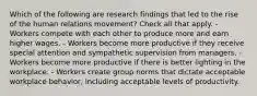 Which of the following are research findings that led to the rise of the human relations movement? Check all that apply. - Workers compete with each other to produce more and earn higher wages. - Workers become more productive if they receive special attention and sympathetic supervision from managers. - Workers become more productive if there is better lighting in the workplace. - Workers create group norms that dictate acceptable workplace behavior, including acceptable levels of productivity.