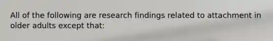 All of the following are research findings related to attachment in older adults except that: