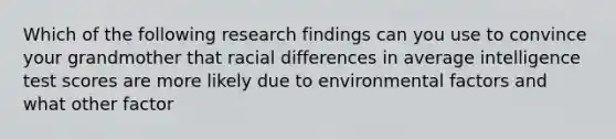 Which of the following research findings can you use to convince your grandmother that racial differences in average intelligence test scores are more likely due to environmental factors and what other factor