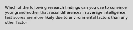 Which of the following research findings can you use to convince your grandmother that racial differences in average intelligence test scores are more likely due to environmental factors than any other factor