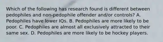 Which of the following has research found is different between pedophiles and non-pedophile offender and/or controls? A. Pedophiles have lower IQs. B. Pedophiles are more likely to be poor. C. Pedophiles are almost all exclusively attracted to their same sex. D. Pedophiles are more likely to be hockey players.