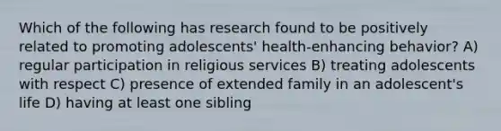 Which of the following has research found to be positively related to promoting adolescents' health-enhancing behavior? A) regular participation in religious services B) treating adolescents with respect C) presence of extended family in an adolescent's life D) having at least one sibling