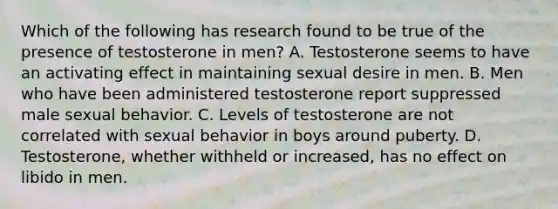 Which of the following has research found to be true of the presence of testosterone in men? A. Testosterone seems to have an activating effect in maintaining sexual desire in men. B. Men who have been administered testosterone report suppressed male sexual behavior. C. Levels of testosterone are not correlated with sexual behavior in boys around puberty. D. Testosterone, whether withheld or increased, has no effect on libido in men.