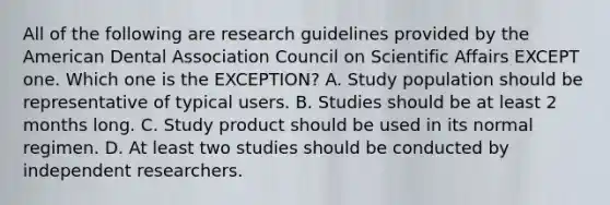 All of the following are research guidelines provided by the American Dental Association Council on Scientific Affairs EXCEPT one. Which one is the EXCEPTION? A. Study population should be representative of typical users. B. Studies should be at least 2 months long. C. Study product should be used in its normal regimen. D. At least two studies should be conducted by independent researchers.