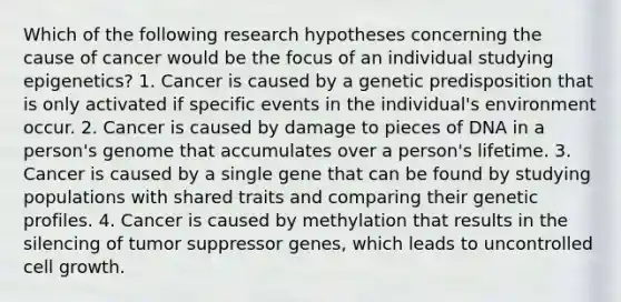 Which of the following research hypotheses concerning the cause of cancer would be the focus of an individual studying epigenetics? 1. Cancer is caused by a genetic predisposition that is only activated if specific events in the individual's environment occur. 2. Cancer is caused by damage to pieces of DNA in a person's genome that accumulates over a person's lifetime. 3. Cancer is caused by a single gene that can be found by studying populations with shared traits and comparing their genetic profiles. 4. Cancer is caused by methylation that results in the silencing of tumor suppressor genes, which leads to uncontrolled cell growth.