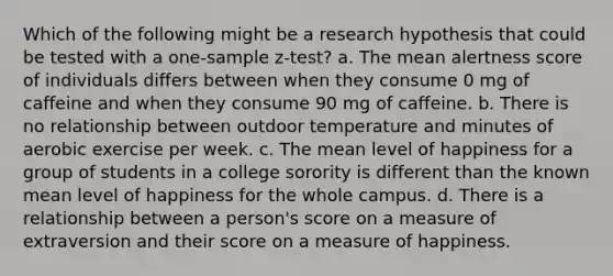 Which of the following might be a research hypothesis that could be tested with a one-sample z-test? a. The mean alertness score of individuals differs between when they consume 0 mg of caffeine and when they consume 90 mg of caffeine. b. There is no relationship between outdoor temperature and minutes of aerobic exercise per week. c. The mean level of happiness for a group of students in a college sorority is different than the known mean level of happiness for the whole campus. d. There is a relationship between a person's score on a measure of extraversion and their score on a measure of happiness.