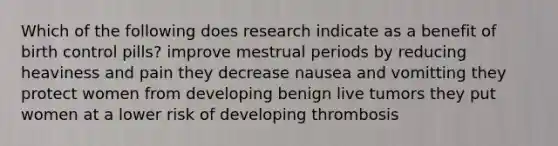 Which of the following does research indicate as a benefit of birth control pills? improve mestrual periods by reducing heaviness and pain they decrease nausea and vomitting they protect women from developing benign live tumors they put women at a lower risk of developing thrombosis