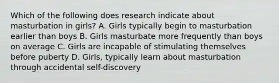 Which of the following does research indicate about masturbation in girls? A. Girls typically begin to masturbation earlier than boys B. Girls masturbate more frequently than boys on average C. Girls are incapable of stimulating themselves before puberty D. Girls, typically learn about masturbation through accidental self-discovery