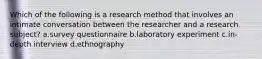 Which of the following is a research method that involves an intimate conversation between the researcher and a research subject? a.survey questionnaire b.laboratory experiment c.in-depth interview d.ethnography