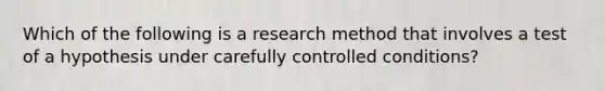 Which of the following is a research method that involves a test of a hypothesis under carefully controlled conditions?