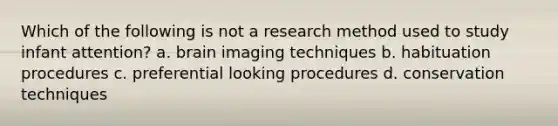 Which of the following is not a research method used to study infant attention? a. brain imaging techniques b. habituation procedures c. preferential looking procedures d. conservation techniques