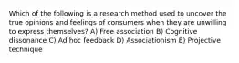 Which of the following is a research method used to uncover the true opinions and feelings of consumers when they are unwilling to express themselves? A) Free association B) Cognitive dissonance C) Ad hoc feedback D) Associationism E) Projective technique