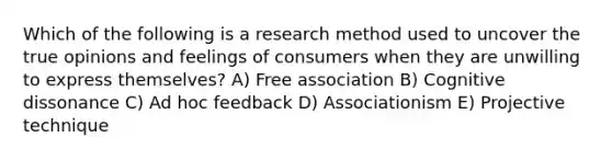 Which of the following is a research method used to uncover the true opinions and feelings of consumers when they are unwilling to express themselves? A) Free association B) Cognitive dissonance C) Ad hoc feedback D) Associationism E) Projective technique