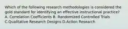 Which of the following research methodologies is considered the gold standard for identifying an effective instructional practice? A. Correlation Coefficients B. Randomized Controlled Trials C.Qualitative Research Designs D.Action Research