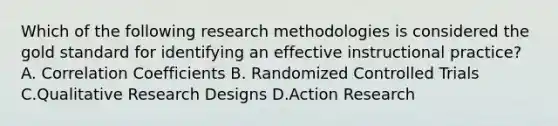 Which of the following research methodologies is considered the gold standard for identifying an effective instructional practice? A. Correlation Coefficients B. Randomized Controlled Trials C.Qualitative Research Designs D.Action Research