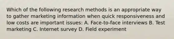 Which of the following research methods is an appropriate way to gather marketing information when quick responsiveness and low costs are important issues: A. Face-to-face interviews B. Test marketing C. Internet survey D. Field experiment